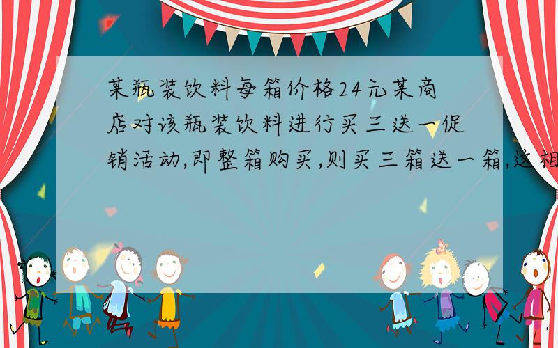 某瓶装饮料每箱价格24元某商店对该瓶装饮料进行买三送一促销活动,即整箱购买,则买三箱送一箱,这相