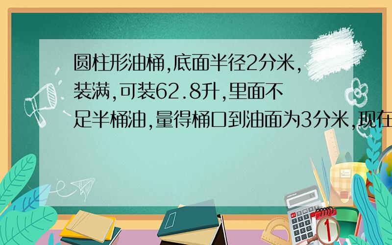 圆柱形油桶,底面半径2分米,装满,可装62.8升,里面不足半桶油,量得桶口到油面为3分米,现在有油多少升