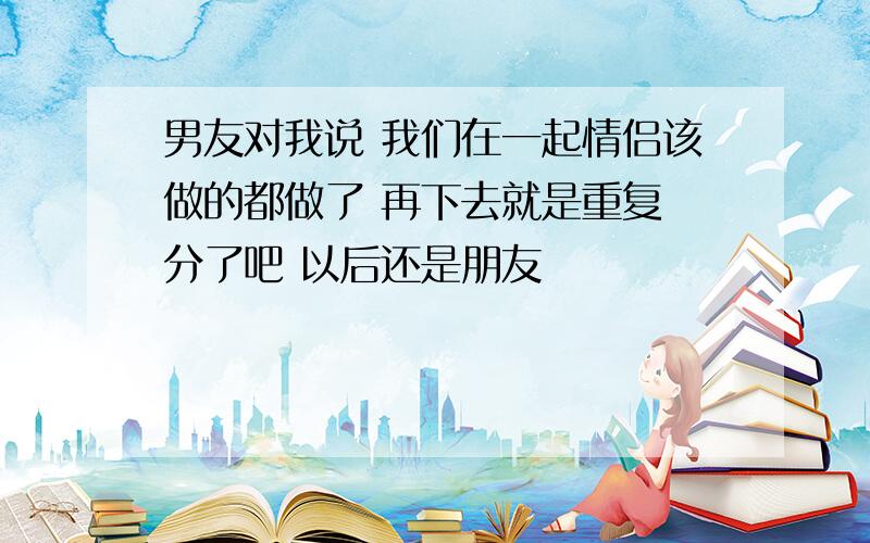 男友对我说 我们在一起情侣该做的都做了 再下去就是重复 分了吧 以后还是朋友