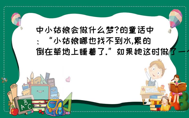 中小姑娘会做什么梦?的童话中：“小姑娘哪也找不到水,累的倒在草地上睡着了.”如果她这时做了一个梦,会做一个怎样的梦?具体