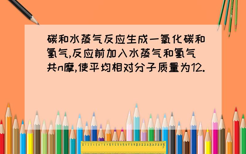 碳和水蒸气反应生成一氧化碳和氢气,反应前加入水蒸气和氢气共n摩,使平均相对分子质量为12.