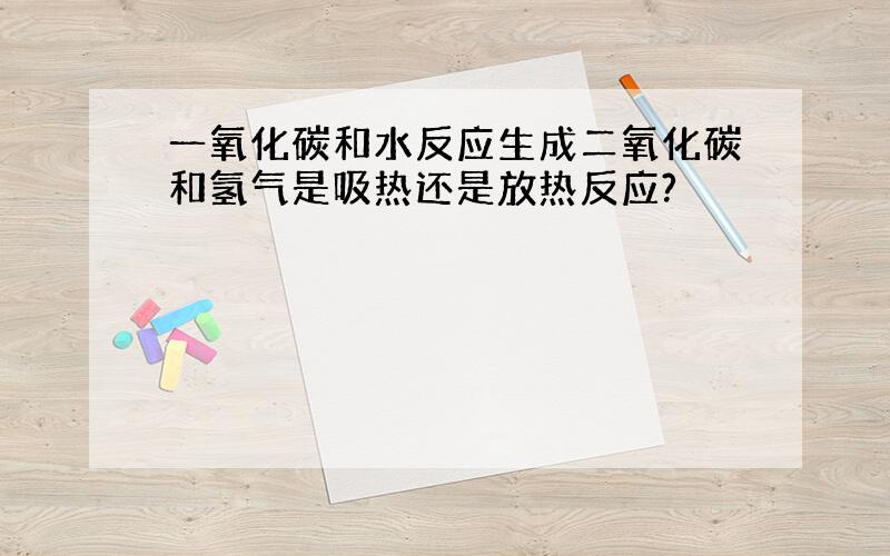 一氧化碳和水反应生成二氧化碳和氢气是吸热还是放热反应?