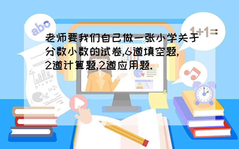 老师要我们自己做一张小学关于分数小数的试卷,6道填空题,2道计算题,2道应用题.