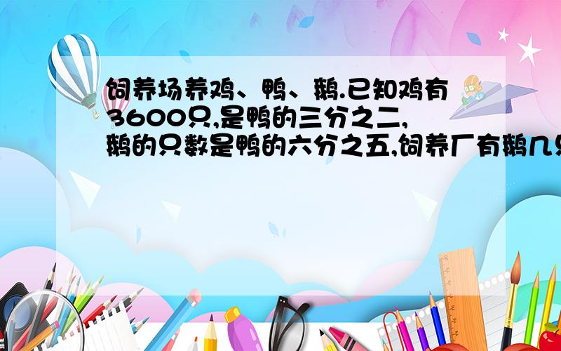 饲养场养鸡、鸭、鹅.已知鸡有3600只,是鸭的三分之二,鹅的只数是鸭的六分之五,饲养厂有鹅几只?