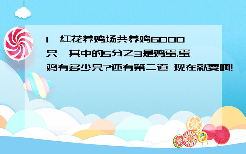 1、红花养鸡场共养鸡6000只,其中的5分之3是鸡蛋.蛋鸡有多少只?还有第二道 现在就要啊!