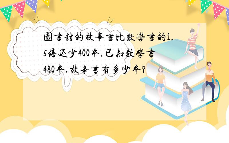 图书馆的故事书比数学书的1.5倍还少400本,已知数学书480本,故事书有多少本?