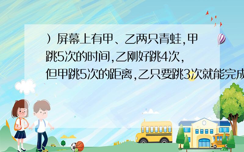 ）屏幕上有甲、乙两只青蛙,甲跳5次的时间,乙刚好跳4次,但甲跳5次的距离,乙只要跳3次就能完成.它们从同一点出发,甲先跳