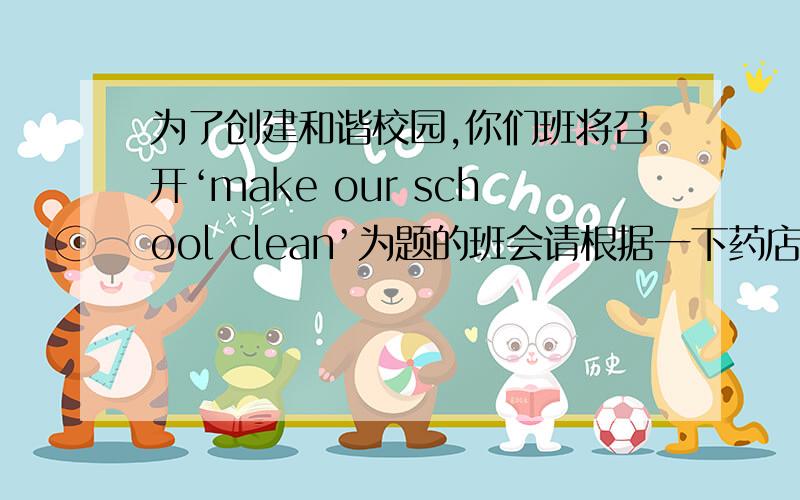 为了创建和谐校园,你们班将召开‘make our school clean’为题的班会请根据一下药店用英语写一篇短文