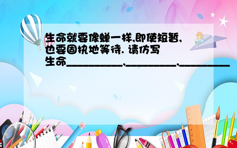 生命就要像蝉一样,即使短暂,也要固执地等待. 请仿写﹕ 生命__________,_________,_________