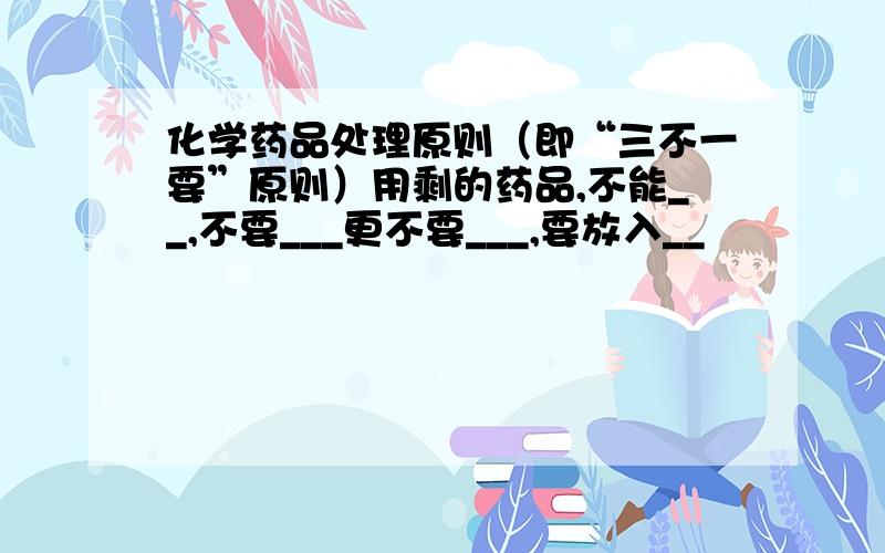 化学药品处理原则（即“三不一要”原则）用剩的药品,不能__,不要___更不要___,要放入__