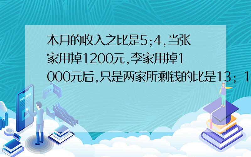 本月的收入之比是5;4,当张家用掉1200元,李家用掉1000元后,只是两家所剩钱的比是13；10张家和李家本月收入各多