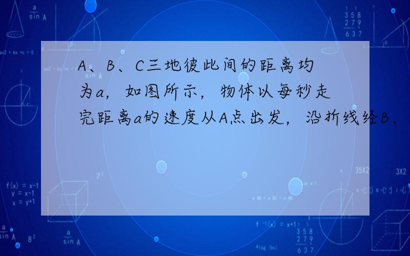 A、B、C三地彼此间的距离均为a，如图所示，物体以每秒走完距离a的速度从A点出发，沿折线经B、C点又回到A点．试分析说明