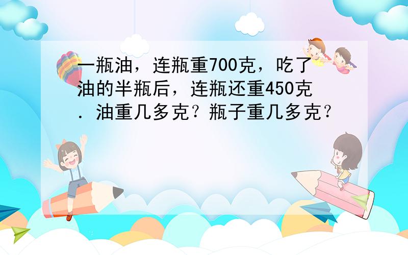 一瓶油，连瓶重700克，吃了油的半瓶后，连瓶还重450克．油重几多克？瓶子重几多克？