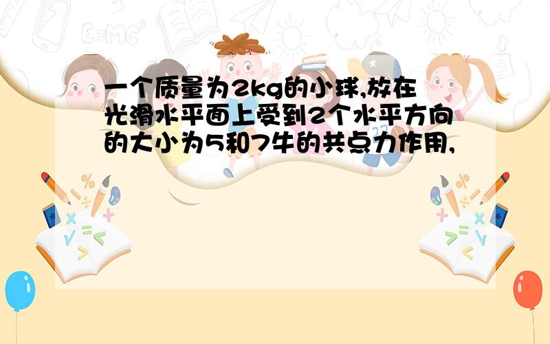 一个质量为2kg的小球,放在光滑水平面上受到2个水平方向的大小为5和7牛的共点力作用,