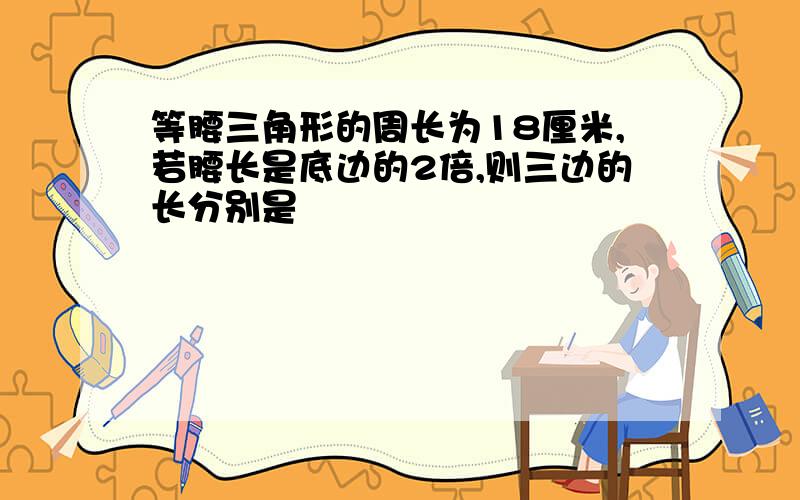 等腰三角形的周长为18厘米,若腰长是底边的2倍,则三边的长分别是