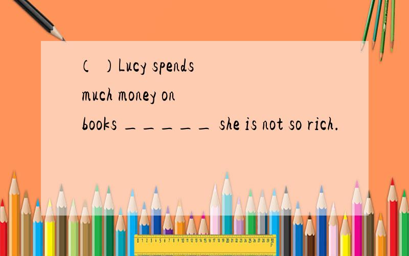 （ ）Lucy spends much money on books _____ she is not so rich.