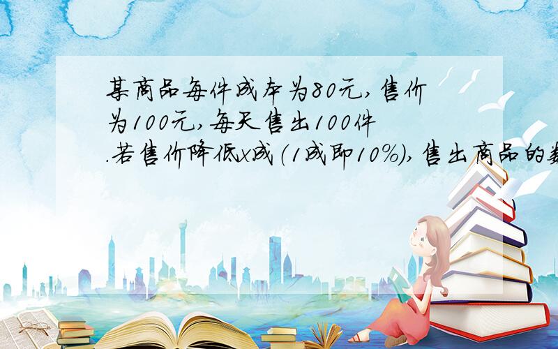 某商品每件成本为80元,售价为100元,每天售出100件.若售价降低x成（1成即10%）,售出商品的数量就增加