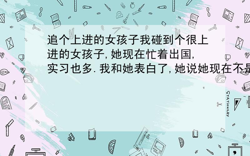 追个上进的女孩子我碰到个很上进的女孩子,她现在忙着出国,实习也多.我和她表白了,她说她现在不是谈恋爱的时间,也最怕给别人