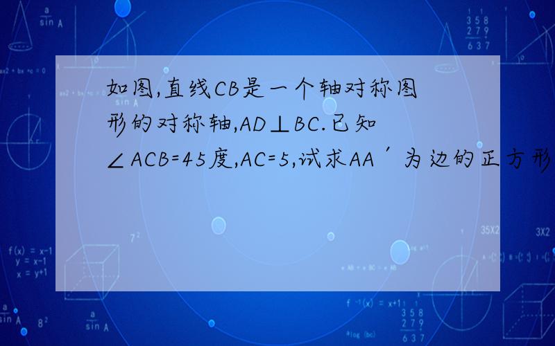 如图,直线CB是一个轴对称图形的对称轴,AD⊥BC.已知∠ACB=45度,AC=5,试求AA′为边的正方形的面积