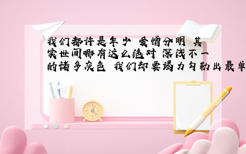 我们都许是年少 爱憎分明 其实世间哪有这么绝对 深浅不一的诸多灰色 我们却要竭力勾勒出最单纯的色彩 一直都在怀疑 成长到