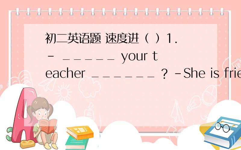 初二英语题 速度进（ ）1.- _____ your teacher ______ ? -She is friendly