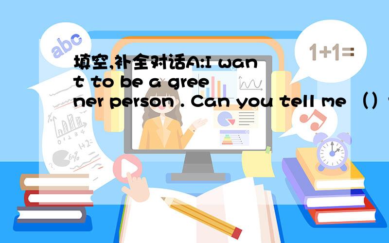 填空,补全对话A:I want to be a greener person . Can you tell me （）t