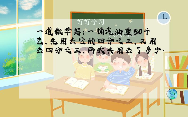 一道数学题:一桶汽油重50千克,先用去它的四分之三,又用去四分之三,两次共用去了多少.