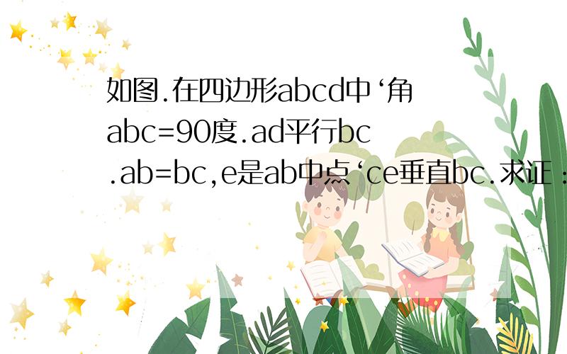 如图.在四边形abcd中‘角abc=90度.ad平行bc.ab=bc,e是ab中点‘ce垂直bc.求证：be=ad.ac