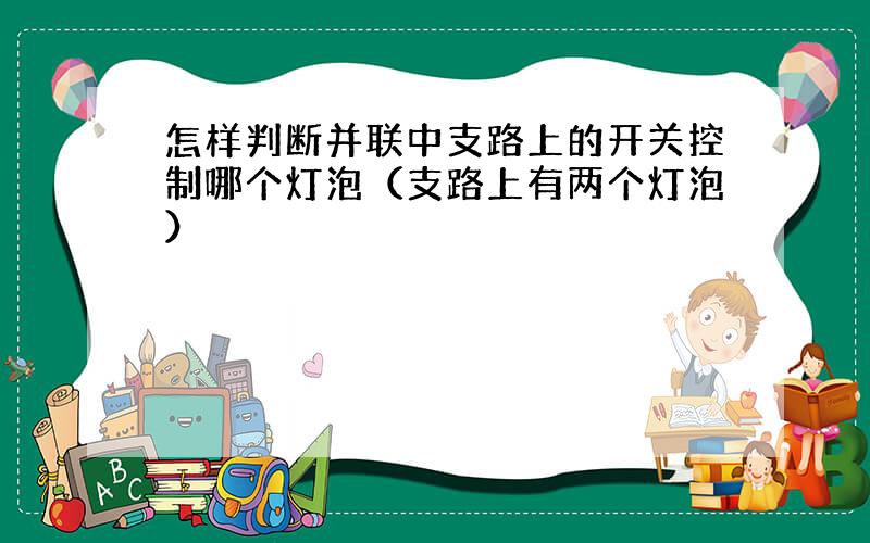 怎样判断并联中支路上的开关控制哪个灯泡（支路上有两个灯泡）