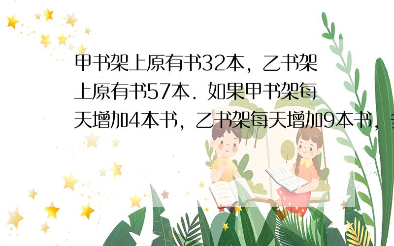 甲书架上原有书32本，乙书架上原有书57本．如果甲书架每天增加4本书，乙书架每天增加9本书，多少天后乙书架上书的本数刚好