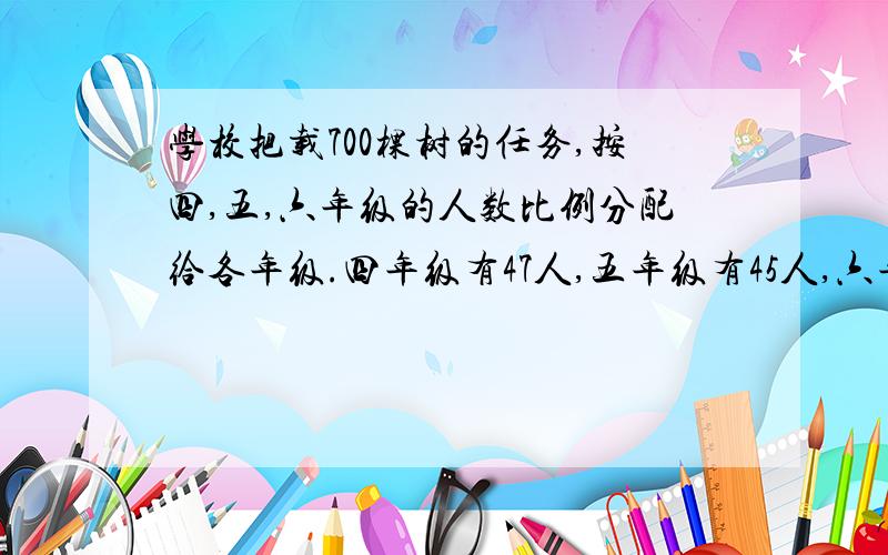 学校把载700棵树的任务,按四,五,六年级的人数比例分配给各年级.四年级有47人,五年级有45人,六年级有48人.三个年