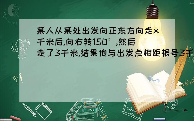 某人从某处出发向正东方向走x千米后,向右转150°,然后走了3千米,结果他与出发点相距根号3千米,求x