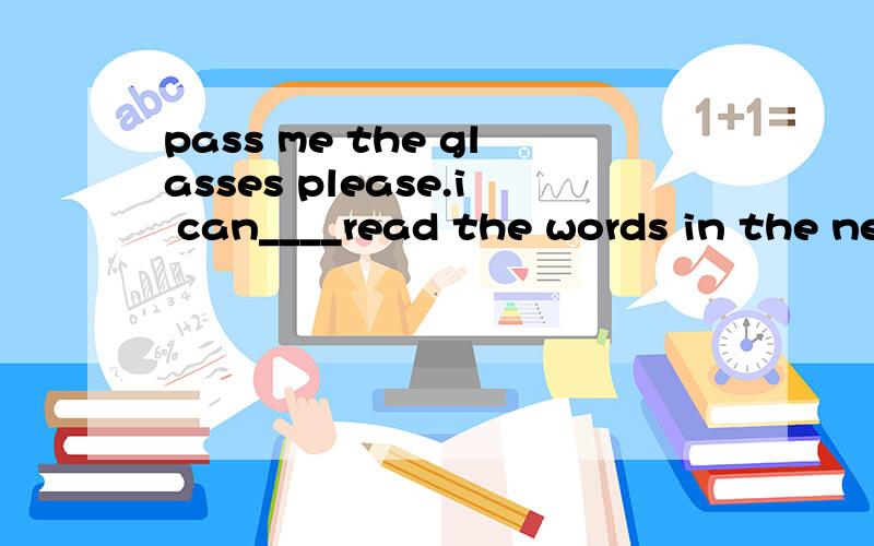 pass me the glasses please.i can____read the words in the ne