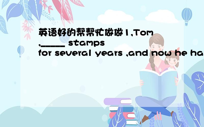 英语好的帮帮忙做做1,Tom,_____ stamps for several years ,and now he ha