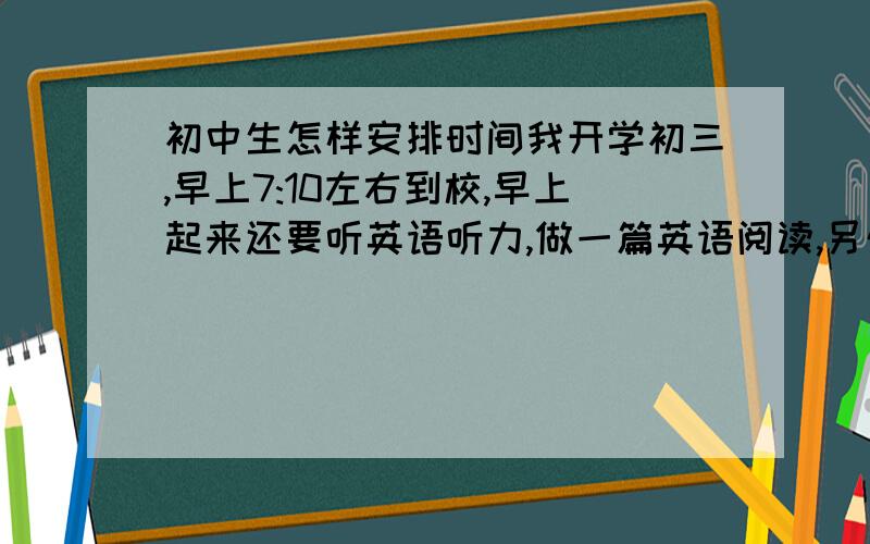 初中生怎样安排时间我开学初三,早上7:10左右到校,早上起来还要听英语听力,做一篇英语阅读,另外还要读一篇语文阅读,这个