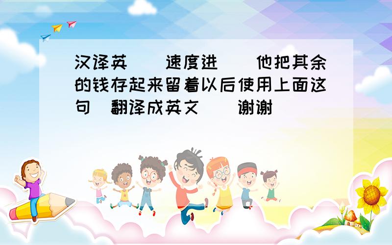 汉译英``速度进``他把其余的钱存起来留着以后使用上面这句`翻译成英文``谢谢``