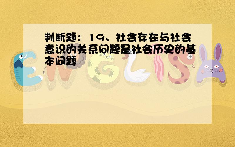 判断题：19、社会存在与社会意识的关系问题是社会历史的基本问题