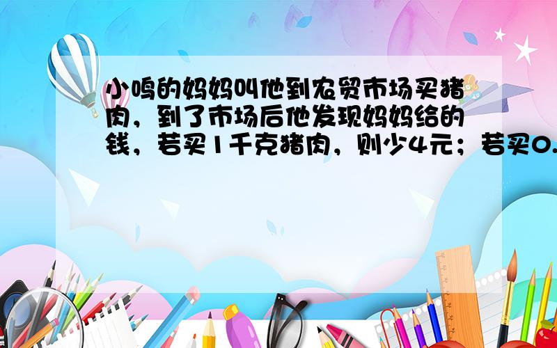 小鸣的妈妈叫他到农贸市场买猪肉，到了市场后他发现妈妈给的钱，若买1千克猪肉，则少4元；若买0.5千克猪肉，则余8元．那么