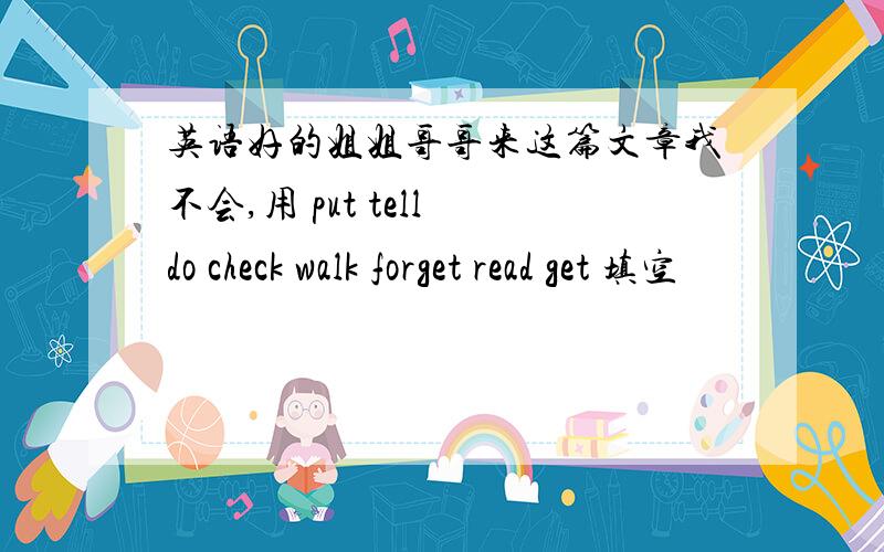 英语好的姐姐哥哥来这篇文章我不会,用 put tell do check walk forget read get 填空