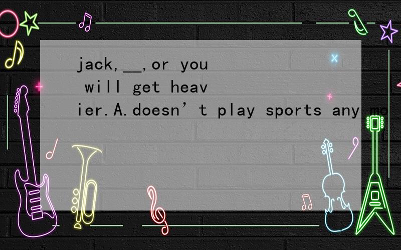 jack,__,or you will get heavier.A.doesn’t play sports any mo