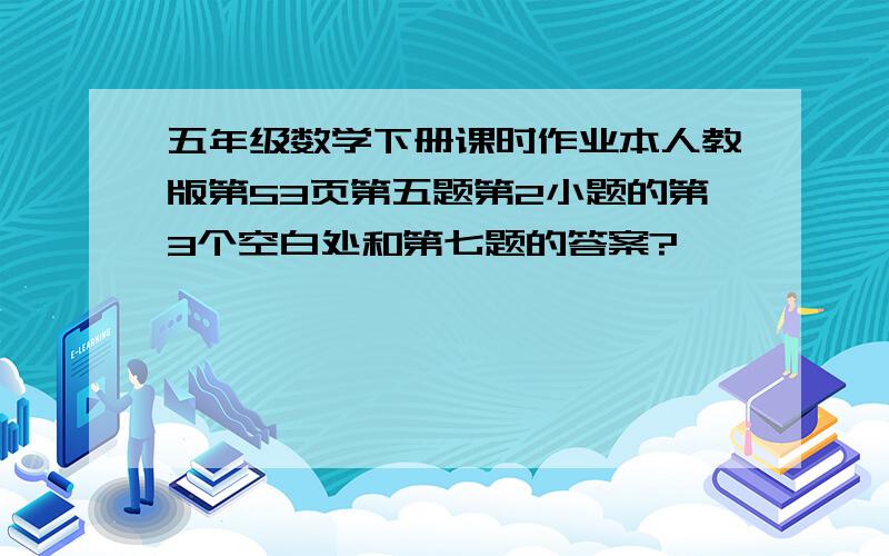 五年级数学下册课时作业本人教版第53页第五题第2小题的第3个空白处和第七题的答案?