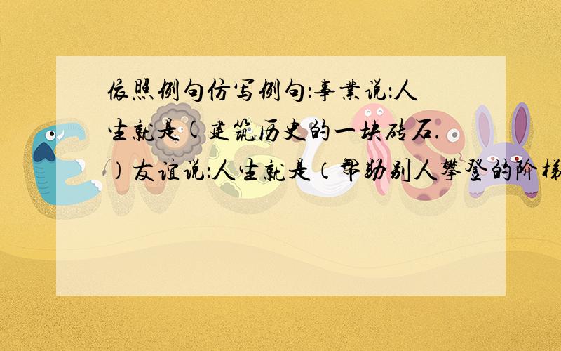 依照例句仿写例句：事业说：人生就是(建筑历史的一块砖石.）友谊说：人生就是（帮助别人攀登的阶梯.）奋斗说：人生就是（ ）