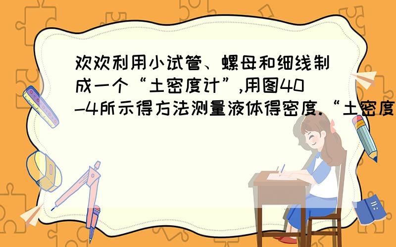 欢欢利用小试管、螺母和细线制成一个“土密度计”,用图40-4所示得方法测量液体得密度.“土密度计”在酒