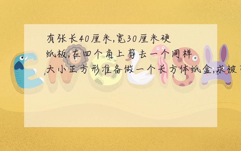 有张长40厘米,宽30厘米硬纸板,在四个角上剪去一个同样大小正方形准备做一个长方体纸盒,求被剪后纸板周