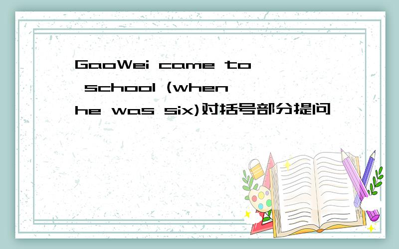 GaoWei came to school (when he was six)对括号部分提问