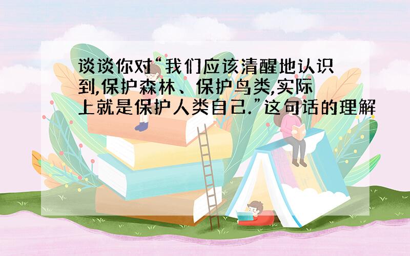 谈谈你对“我们应该清醒地认识到,保护森林、保护鸟类,实际上就是保护人类自己.”这句话的理解