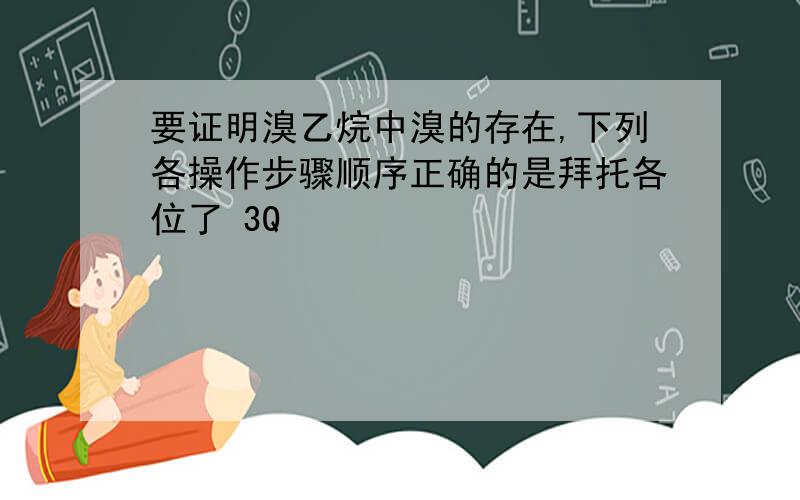 要证明溴乙烷中溴的存在,下列各操作步骤顺序正确的是拜托各位了 3Q