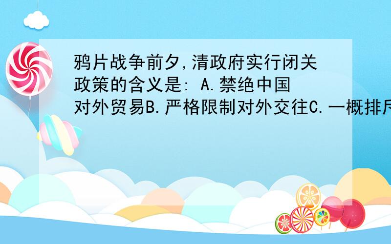 鸦片战争前夕,清政府实行闭关政策的含义是: A.禁绝中国对外贸易B.严格限制对外交往C.一概排斥西方事物D..