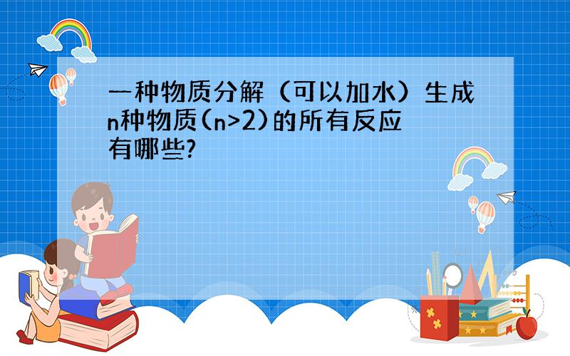 一种物质分解（可以加水）生成n种物质(n>2)的所有反应有哪些?