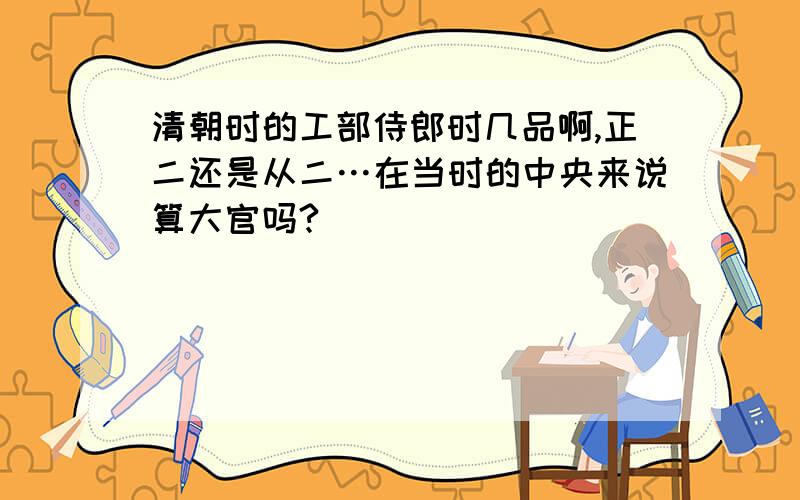 清朝时的工部侍郎时几品啊,正二还是从二…在当时的中央来说算大官吗?